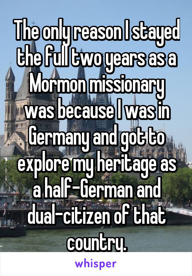 The only reason I stayed the full two years as a Mormon missionary was because I was in Germany and got to explore my heritage as a half-German and dual-citizen of that country.