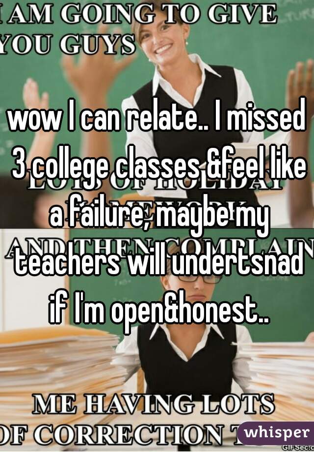 wow I can relate.. I missed 3 college classes &feel like a failure, maybe my teachers will undertsnad if I'm open&honest..