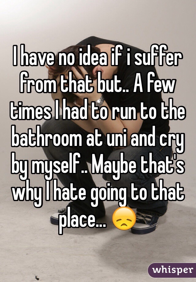 I have no idea if i suffer from that but.. A few times I had to run to the bathroom at uni and cry by myself.. Maybe that's why I hate going to that place... 😞