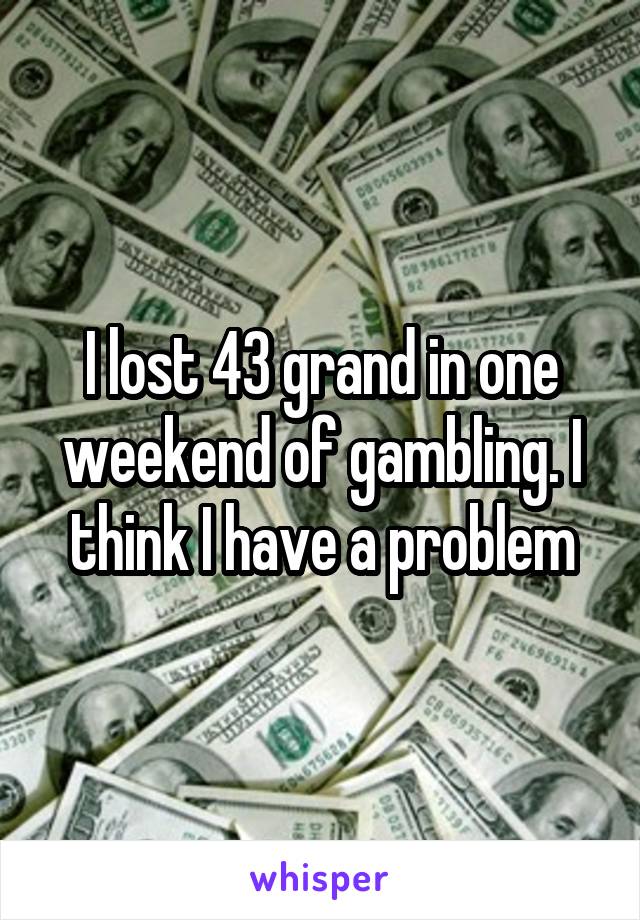 I lost 43 grand in one weekend of gambling. I think I have a problem