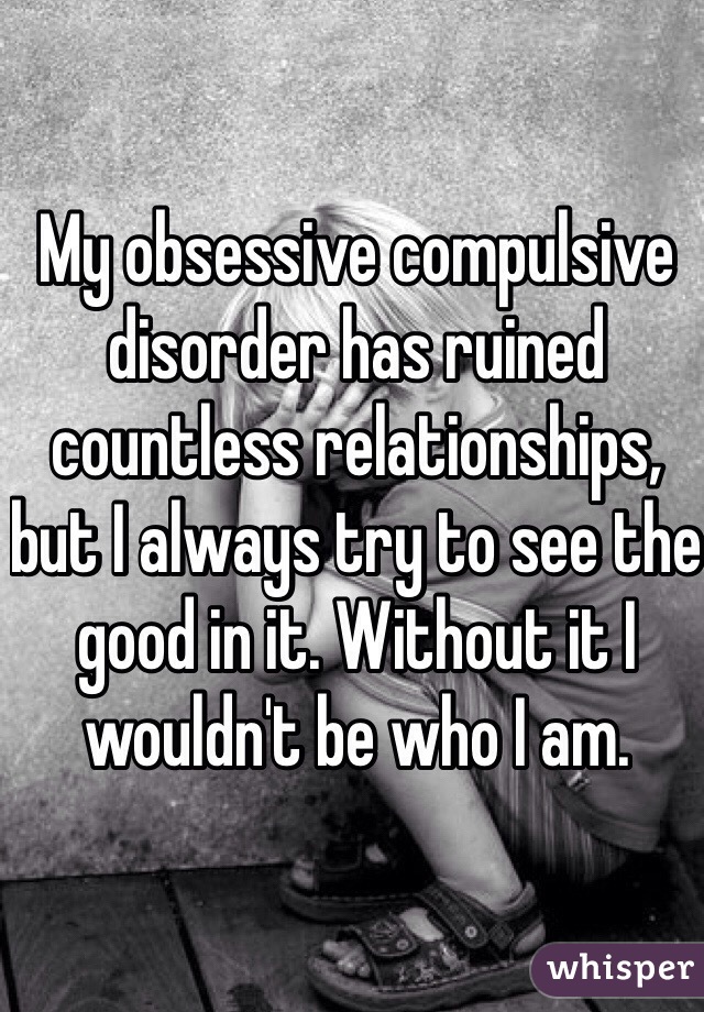 My obsessive compulsive disorder has ruined countless relationships, but I always try to see the good in it. Without it I wouldn't be who I am. 