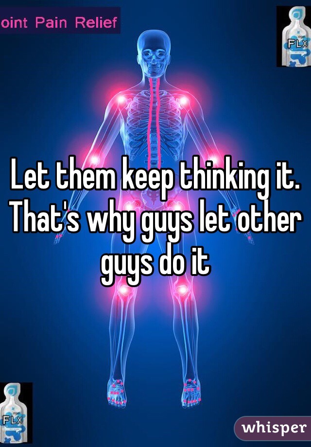 Let them keep thinking it. That's why guys let other guys do it