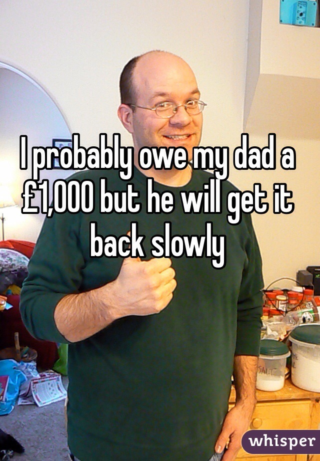 I probably owe my dad a £1,000 but he will get it back slowly