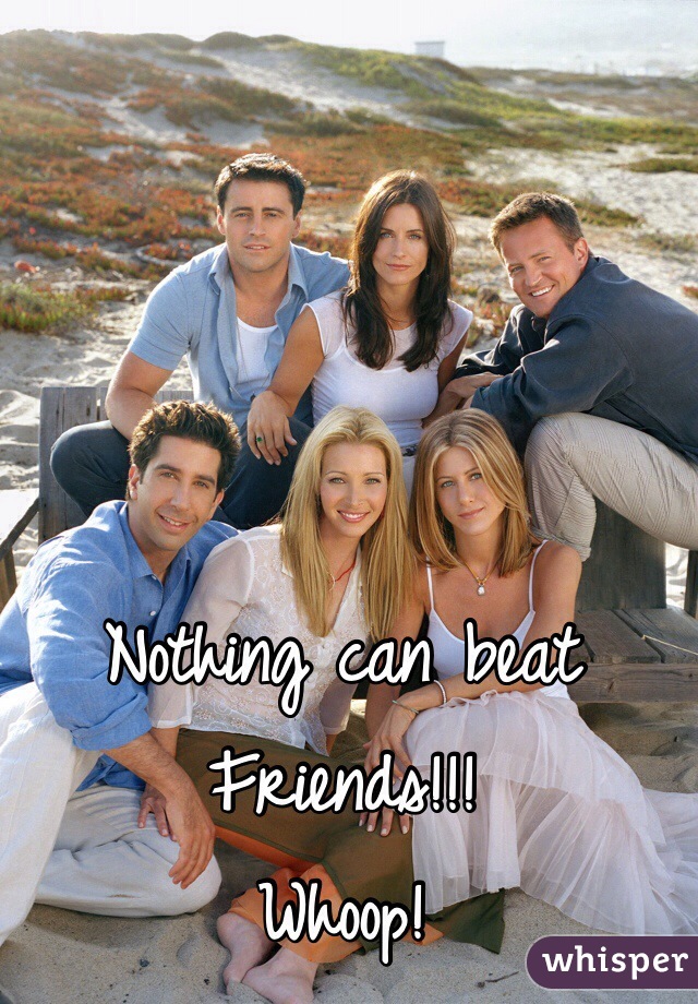 Nothing can beat Friends!!!
Whoop! 

