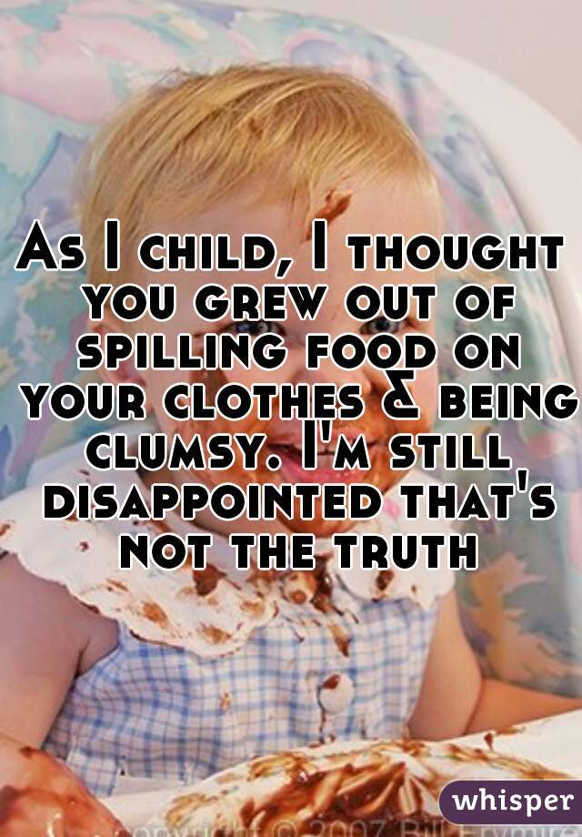 As I child, I thought you grew out of spilling food on your clothes & being clumsy. I'm still disappointed that's not the truth