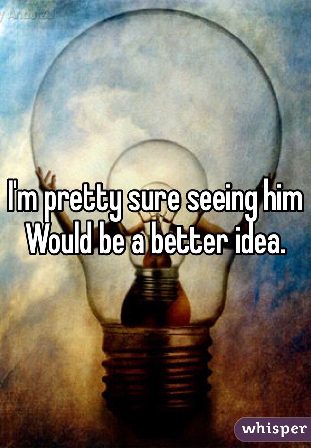 I'm pretty sure seeing him
Would be a better idea. 