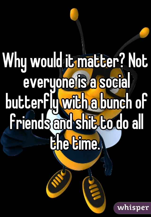 Why would it matter? Not everyone is a social butterfly with a bunch of friends and shit to do all the time. 