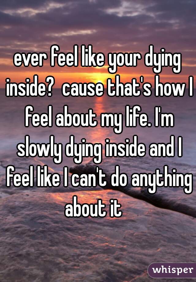 ever feel like your dying inside?  cause that's how I feel about my life. I'm slowly dying inside and I feel like I can't do anything about it   