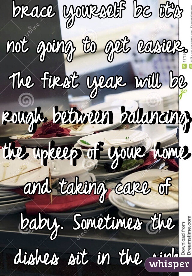 If you are having issues now, you may as well brace yourself bc it's not going to get easier. The first year will be rough between balancing the upkeep of your home and taking care of baby. Sometimes the dishes sit in the sink for 2/3 days.