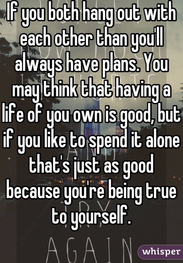 If you both hang out with each other than you'll always have plans. You may think that having a life of you own is good, but if you like to spend it alone that's just as good because you're being true to yourself.
