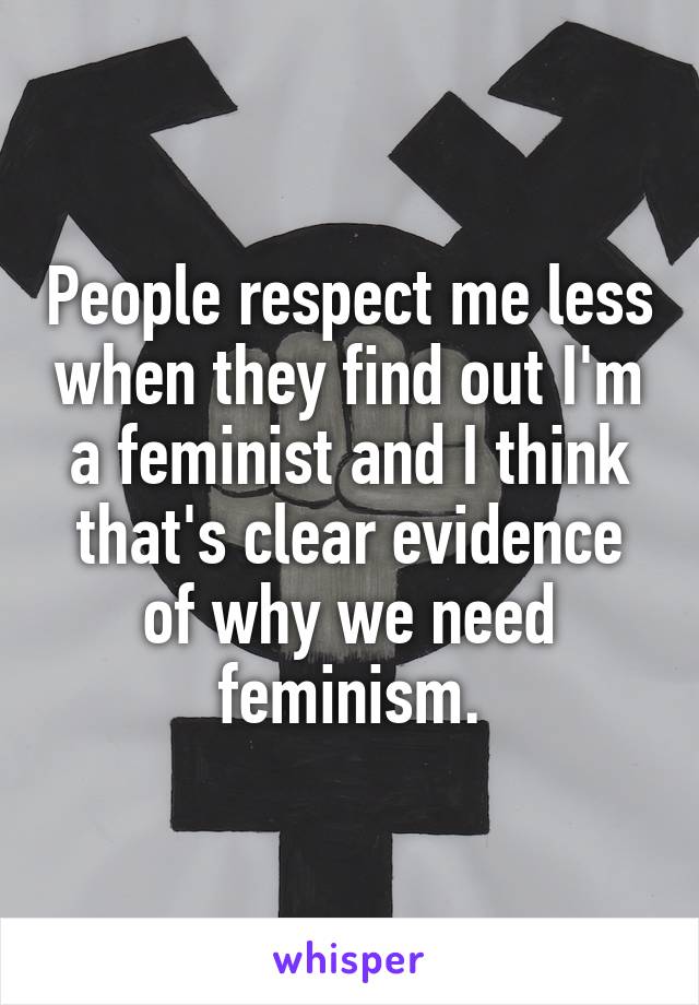 People respect me less when they find out I'm a feminist and I think that's clear evidence of why we need feminism.