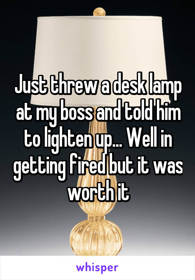 Just threw a desk lamp at my boss and told him to lighten up... Well in getting fired but it was worth it