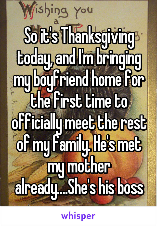 So it's Thanksgiving today, and I'm bringing my boyfriend home for the first time to officially meet the rest of my family. He's met my mother already....She's his boss