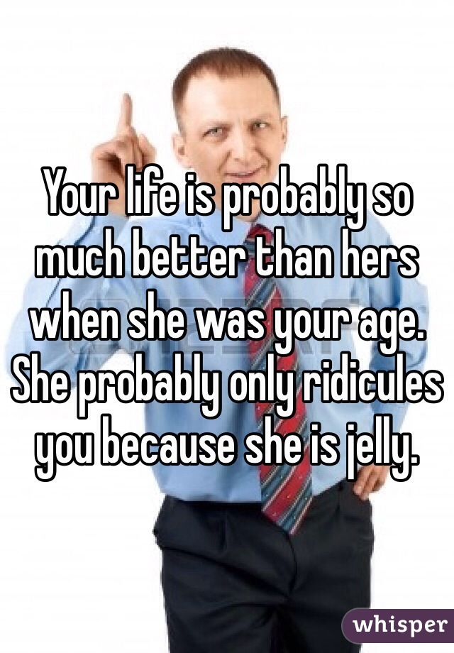 Your life is probably so much better than hers when she was your age. She probably only ridicules you because she is jelly.