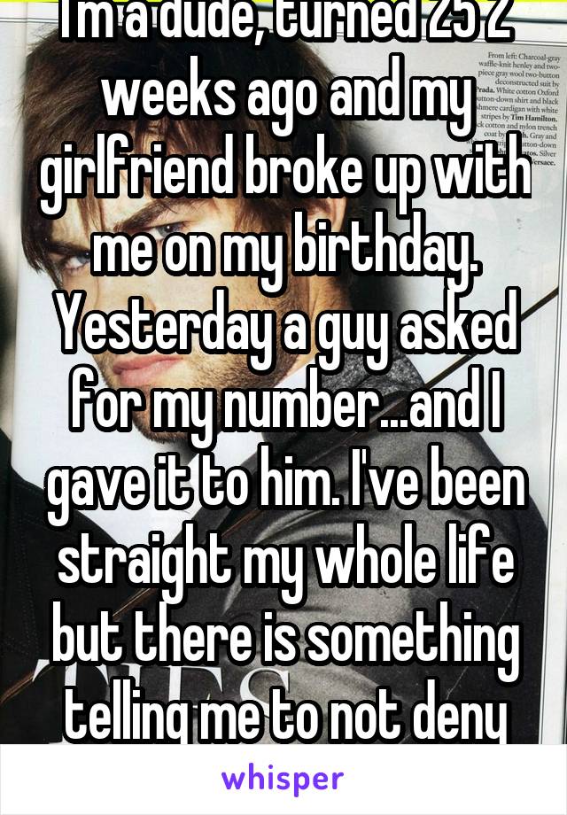 I'm a dude, turned 25 2 weeks ago and my girlfriend broke up with me on my birthday. Yesterday a guy asked for my number...and I gave it to him. I've been straight my whole life but there is something telling me to not deny him completely..