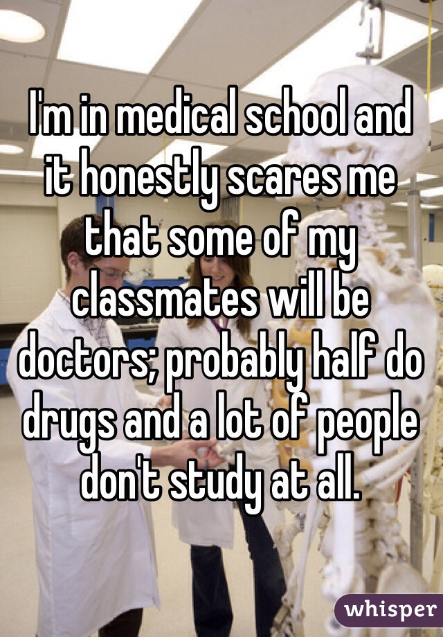 I'm in medical school and 
it honestly scares me that some of my classmates will be doctors; probably half do drugs and a lot of people don't study at all.