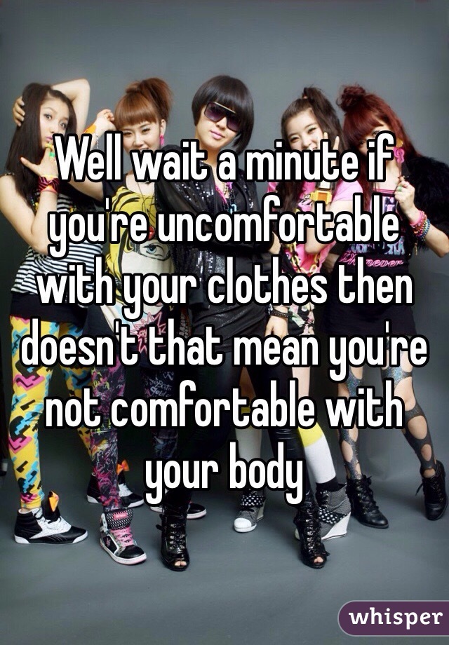 Well wait a minute if you're uncomfortable with your clothes then doesn't that mean you're not comfortable with your body