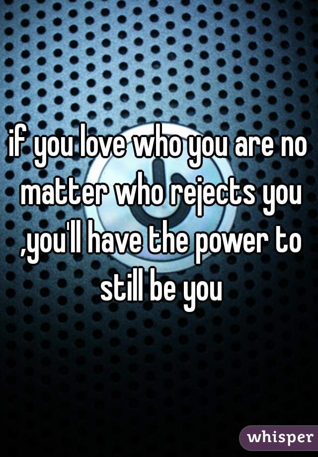 if you love who you are no matter who rejects you ,you'll have the power to still be you