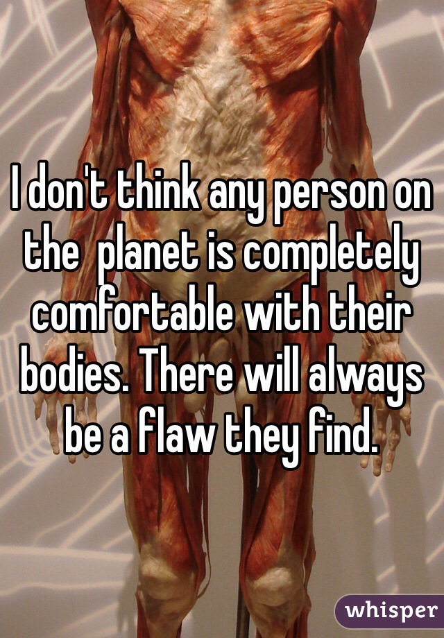 I don't think any person on the  planet is completely comfortable with their bodies. There will always be a flaw they find.