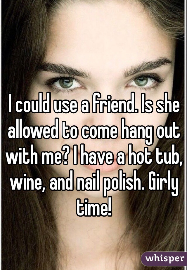 I could use a friend. Is she allowed to come hang out with me? I have a hot tub, wine, and nail polish. Girly time!