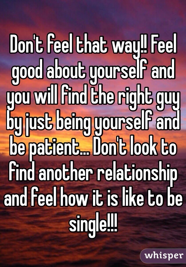 Don't feel that way!! Feel good about yourself and you will find the right guy by just being yourself and be patient... Don't look to find another relationship and feel how it is like to be single!!!