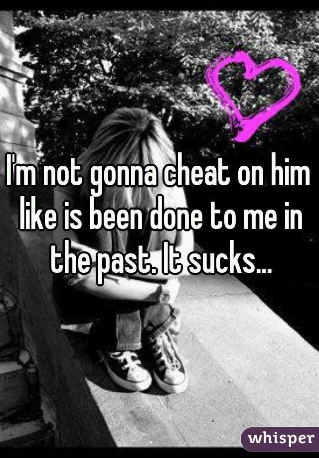 I'm not gonna cheat on him like is been done to me in the past. It sucks...