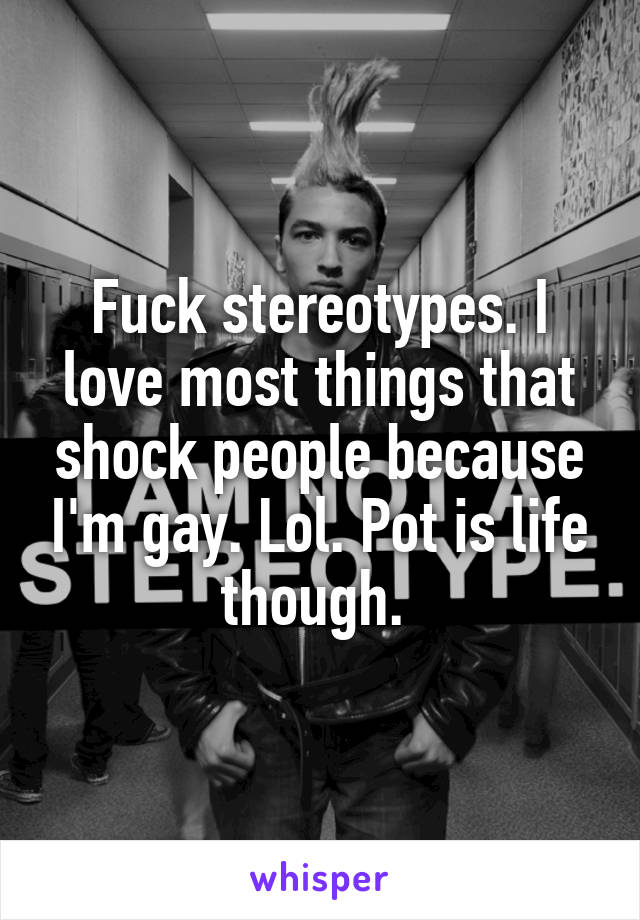 Fuck stereotypes. I love most things that shock people because I'm gay. Lol. Pot is life though. 