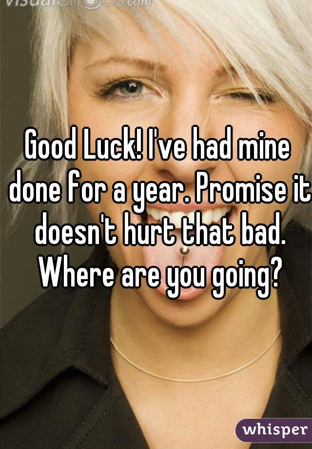 Good Luck! I've had mine done for a year. Promise it doesn't hurt that bad. Where are you going?