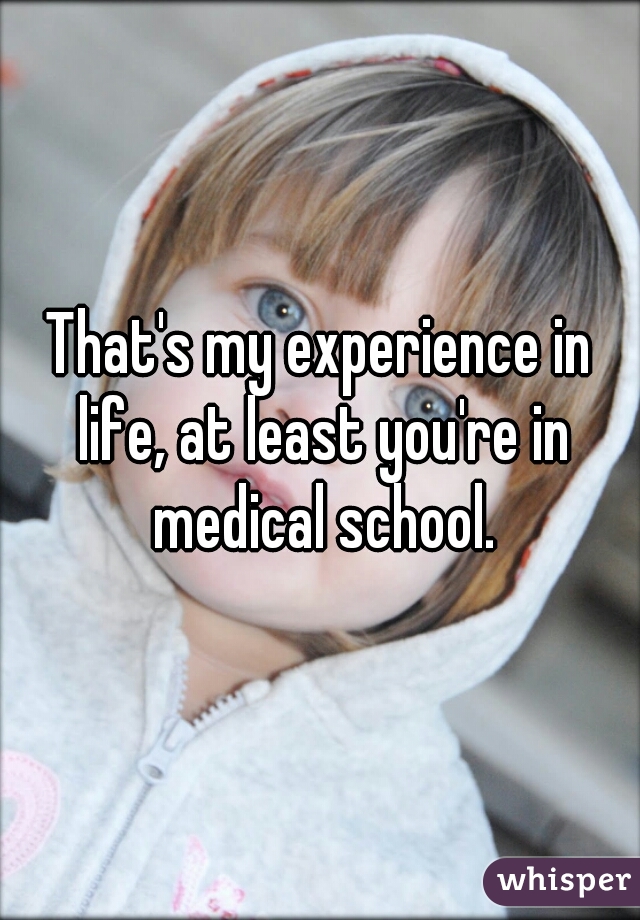 That's my experience in life, at least you're in medical school.