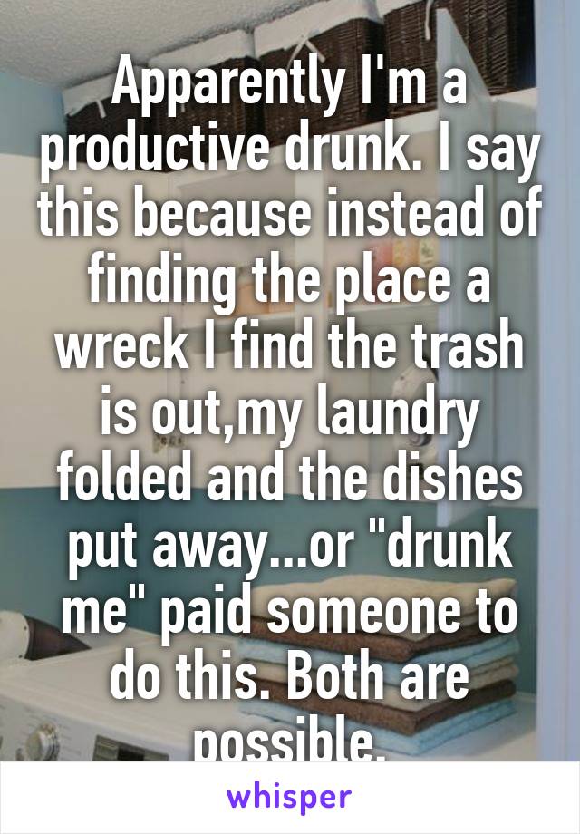 Apparently I'm a productive drunk. I say this because instead of finding the place a wreck I find the trash is out,my laundry folded and the dishes put away...or "drunk me" paid someone to do this. Both are possible.
