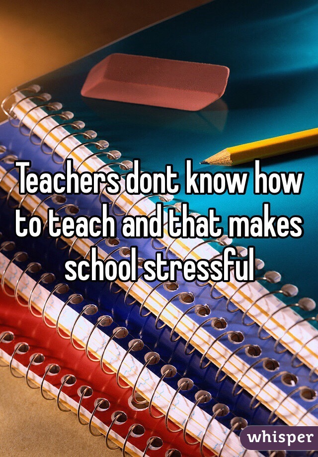 Teachers dont know how to teach and that makes school stressful 