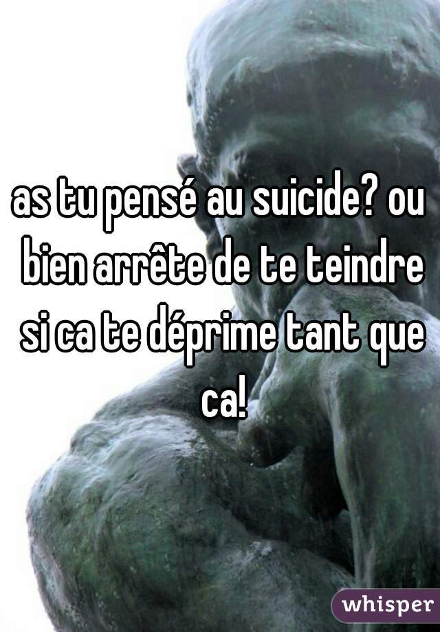 as tu pensé au suicide? ou bien arrête de te teindre si ca te déprime tant que ca!