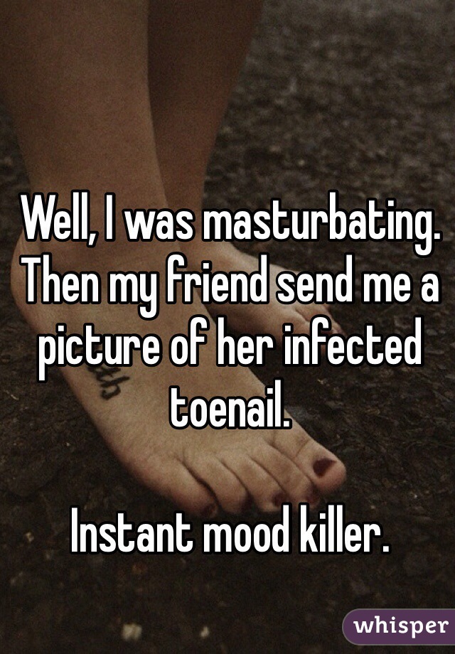 Well, I was masturbating. Then my friend send me a picture of her infected toenail.

Instant mood killer.