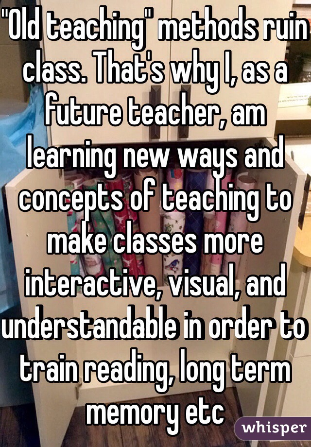 "Old teaching" methods ruin class. That's why I, as a future teacher, am learning new ways and concepts of teaching to make classes more interactive, visual, and understandable in order to train reading, long term memory etc