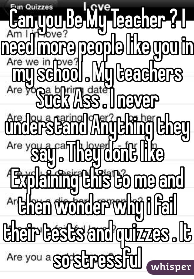 Can you Be My Teacher ? I need more people like you in my school . My teachers Suck Ass . I never understand Anything they say . They dont like Explaining this to me and then wonder why i fail their tests and quizzes . It so stressful 