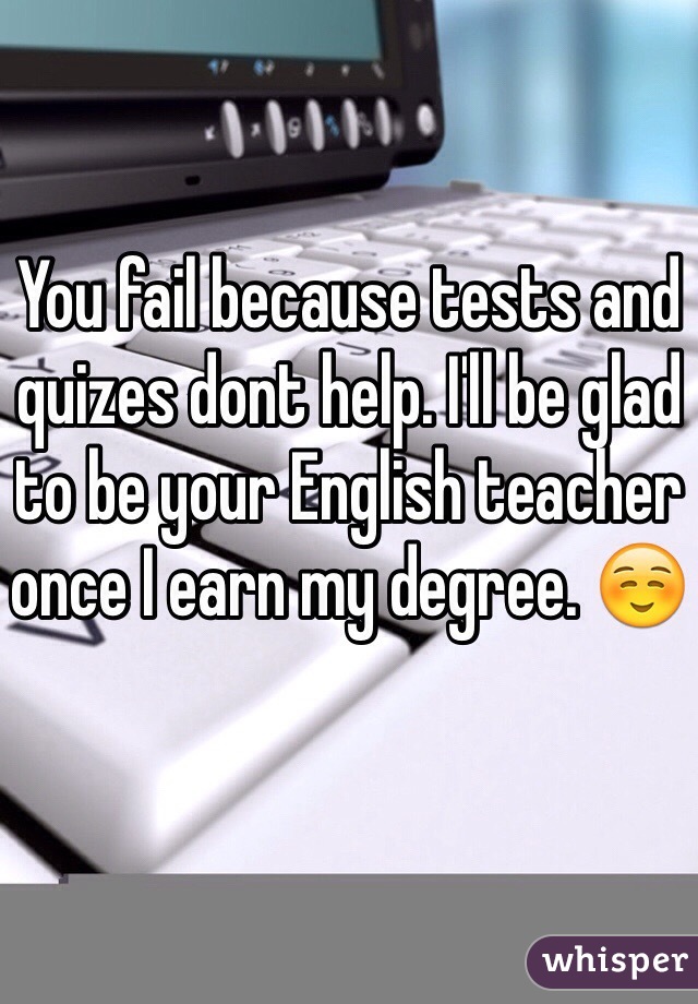 You fail because tests and quizes dont help. I'll be glad to be your English teacher once I earn my degree. ☺️