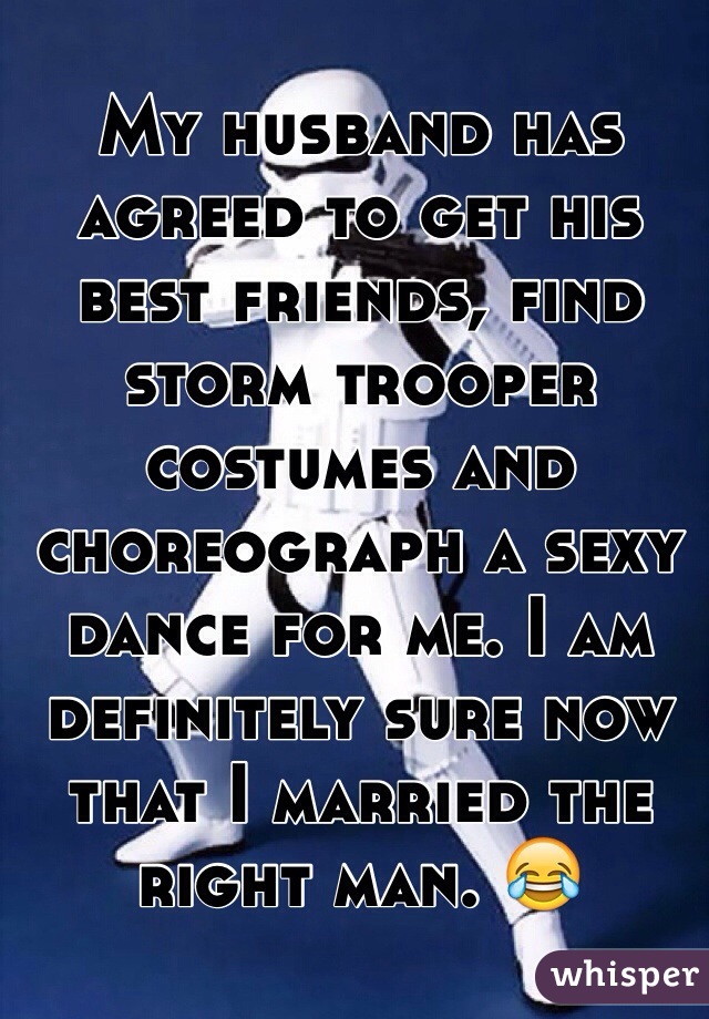 My husband has agreed to get his best friends, find storm trooper costumes and choreograph a sexy dance for me. I am definitely sure now that I married the right man. ðŸ˜‚