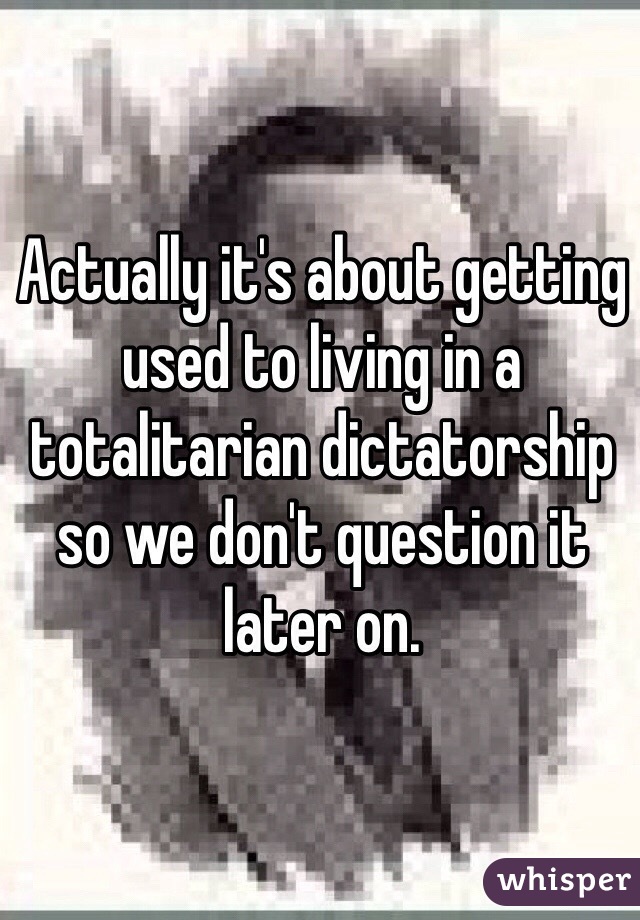 Actually it's about getting used to living in a totalitarian dictatorship so we don't question it later on.