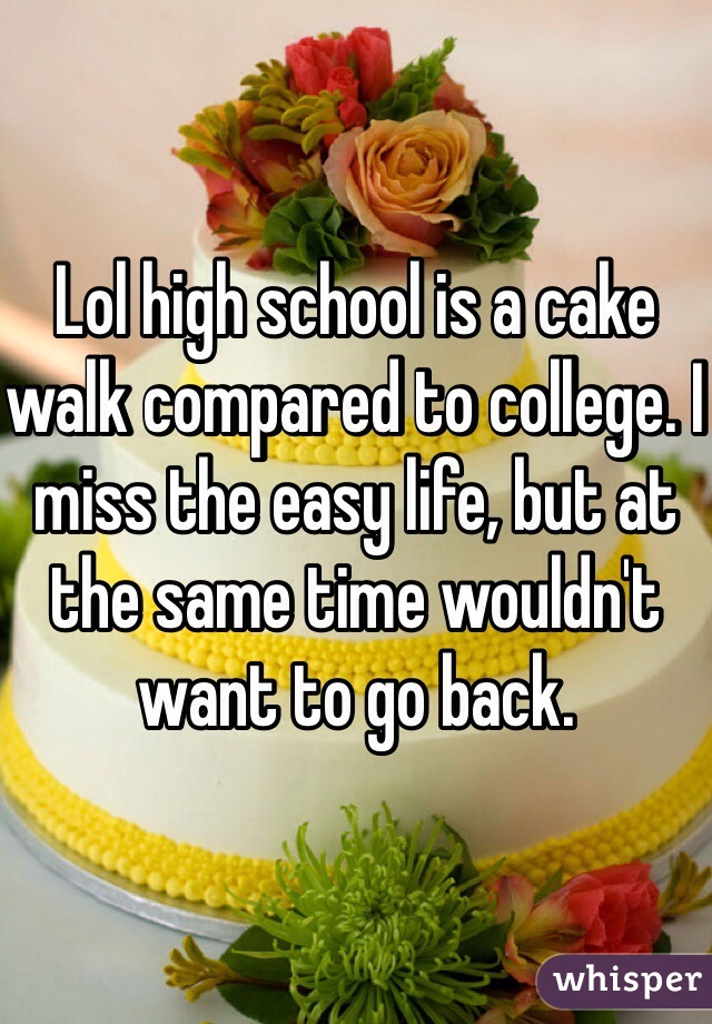 Lol high school is a cake walk compared to college. I miss the easy life, but at the same time wouldn't want to go back. 