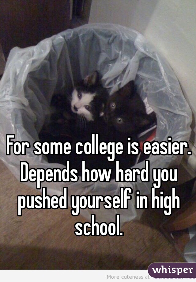 For some college is easier. Depends how hard you pushed yourself in high school.