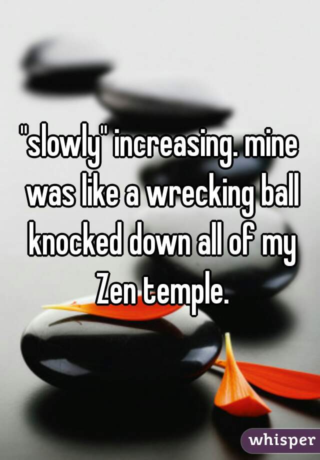 "slowly" increasing. mine was like a wrecking ball knocked down all of my Zen temple.