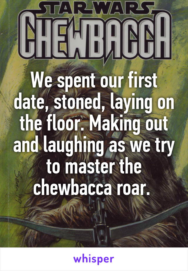We spent our first date, stoned, laying on the floor. Making out and laughing as we try to master the chewbacca roar. 
