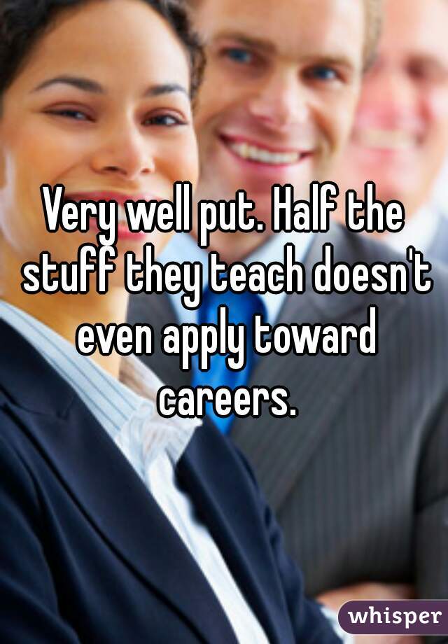 Very well put. Half the stuff they teach doesn't even apply toward careers.