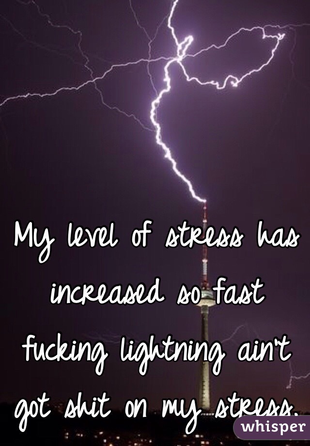 My level of stress has increased so fast fucking lightning ain't got shit on my stress. 