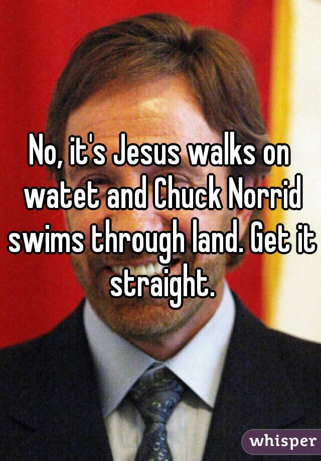 No, it's Jesus walks on watet and Chuck Norrid swims through land. Get it straight.