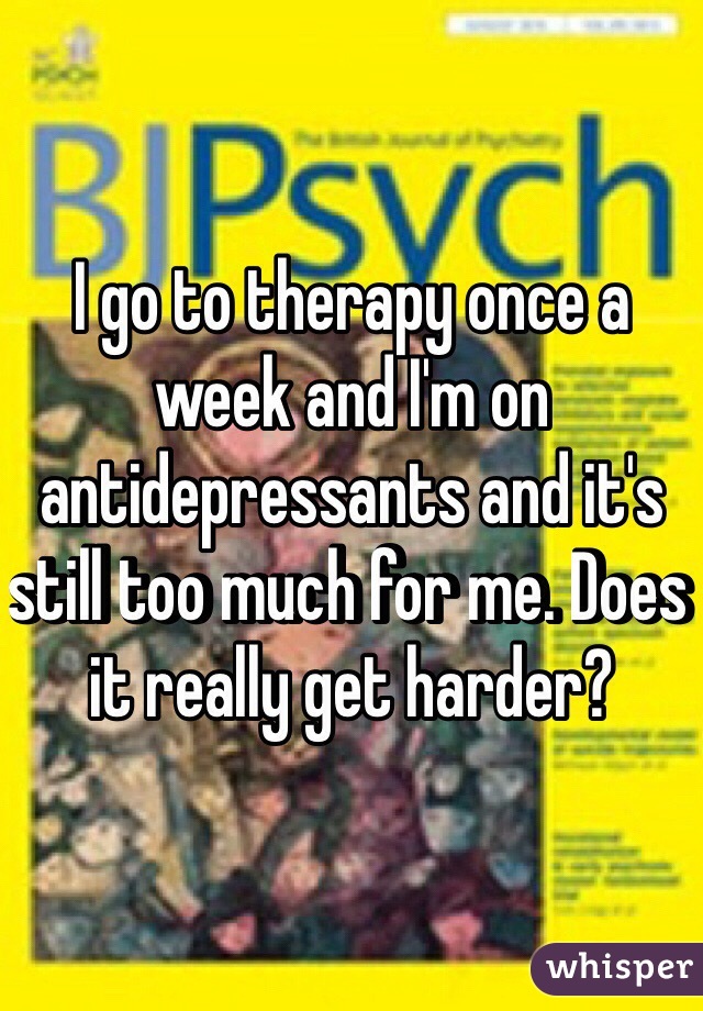 I go to therapy once a week and I'm on antidepressants and it's still too much for me. Does it really get harder? 