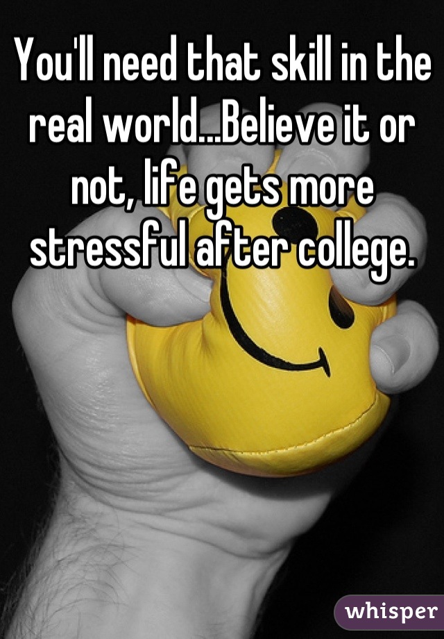 You'll need that skill in the real world...Believe it or not, life gets more stressful after college.