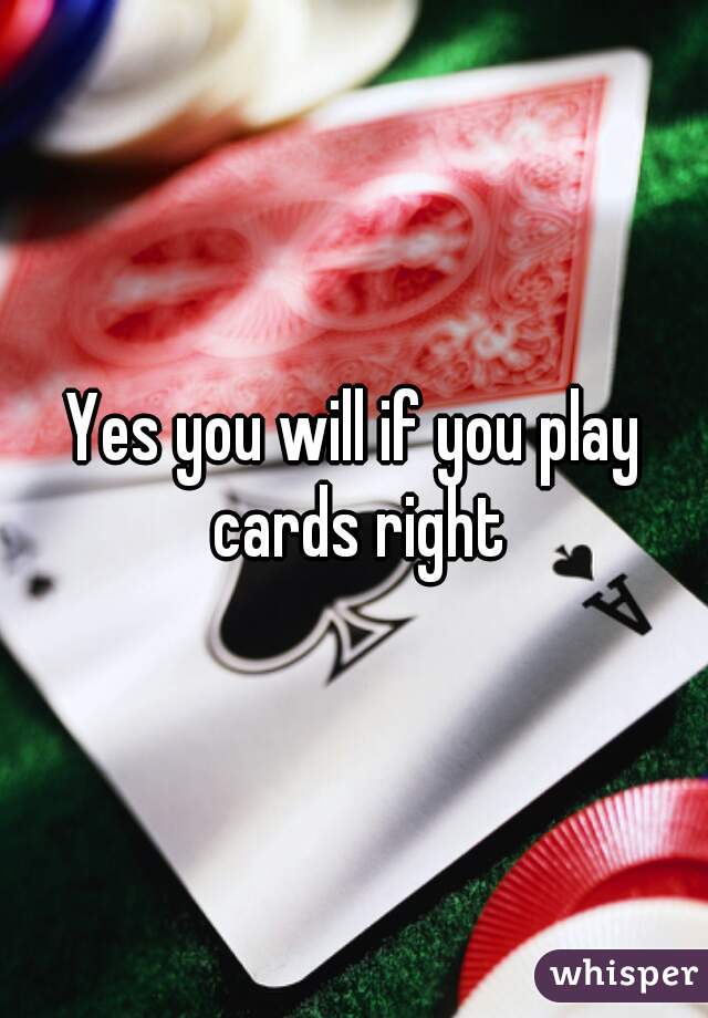 Yes you will if you play cards right