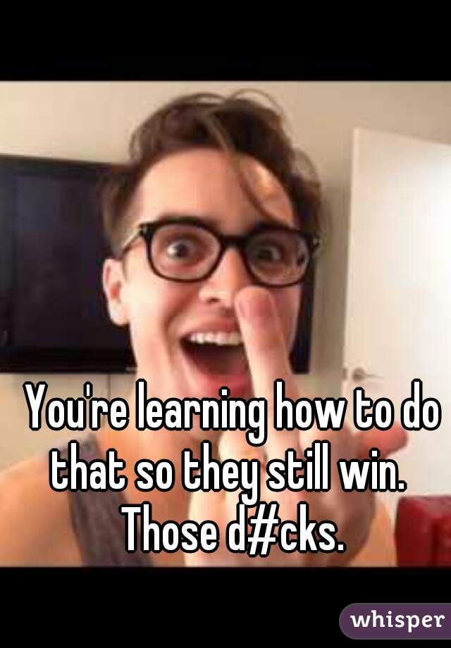 You're learning how to do that so they still win.  
Those d#cks.