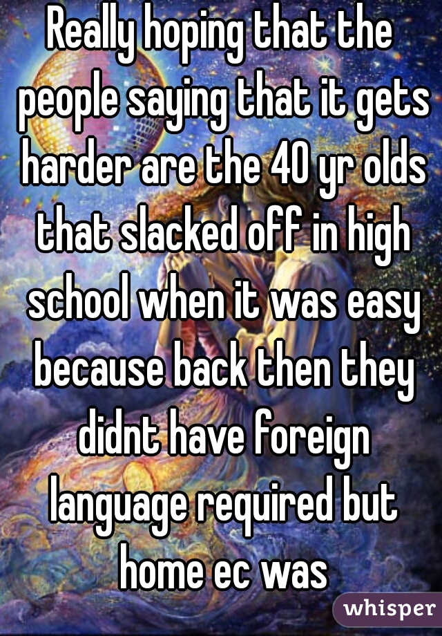 Really hoping that the people saying that it gets harder are the 40 yr olds that slacked off in high school when it was easy because back then they didnt have foreign language required but home ec was